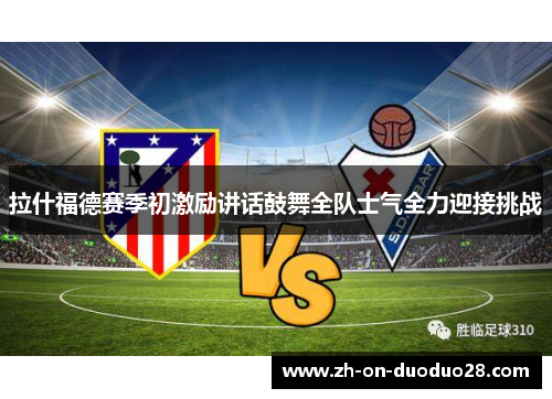 拉什福德赛季初激励讲话鼓舞全队士气全力迎接挑战