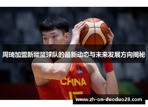 周琦加盟新疆篮球队的最新动态与未来发展方向揭秘 周琦加盟新疆篮球队的最新动态与未来发展方向揭秘