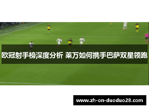 欧冠射手榜深度分析 莱万如何携手巴萨双星领跑