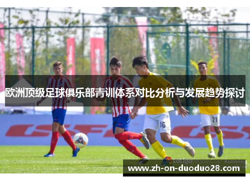 欧洲顶级足球俱乐部青训体系对比分析与发展趋势探讨 欧洲顶级足球俱乐部青训体系对比分析与发展趋势探讨