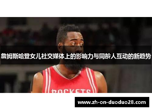 詹姆斯哈登女儿社交媒体上的影响力与同龄人互动的新趋势 詹姆斯哈登女儿社交媒体上的影响力与同龄人互动的新趋势